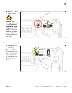 Page 141MacBook Pro (17-inch, Mid 2010) Take Apart — LVDS Cable Guide 141 2010-06-11
4 Remove 2 (7.1-mm) 
922-8645 screws.
Important: When 
removing the LVDS cable 
guide, do NOT remove 
the screw that secures 
the guide’s grounding 
clip. The clip is delicate 
and should remain with 
the guide. If the clip is 
damaged, install a new 
cable guide.
5 Remove the LVDS 
cable guide.
Replacement Note: 
Be sure grounding clip 
fingers contact the small 
top case pocket, and 
be sure to anchor mesh 
ground tab at...