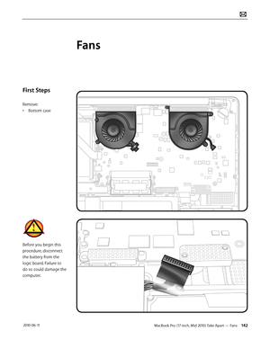 Page 142MacBook Pro (17-inch, Mid 2010) Take Apart — Fans 142 2010-06-11
First Steps
Remove:
• Bottom case
Before you begin this 
procedure, disconnect 
the battery from the 
logic board. Failure to 
do so could damage the 
computer.
Fans  