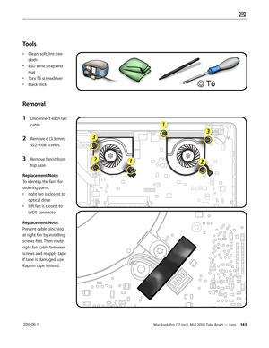 Page 143MacBook Pro (17-inch, Mid 2010) Take Apart — Fans 143 2010-06-11
Tools
• Clean, soft, lint-free 
cloth
• ESD wrist strap and 
mat
• Torx T6 screwdriver
• Black stick
Removal
1 Disconnect each fan 
cable.
2 Remove 6 (3.3-mm) 
922-9108 screws.
3 Remove fan(s) from 
top case.
Replacement Note: 
To identify the fans for 
ordering parts, 
• right fan is closest to 
optical drive
• left fan is closest to 
LVDS connector 
Replacement Note: 
Prevent cable pinching 
at right fan by installing 
screws first. Then...