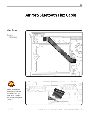 Page 144MacBook Pro (17-inch, Mid 2010) Take Apart — AirPort/Bluetooth Flex Cable 144 2010-06-11
First Steps
Remove:
• Bottom case
Before you begin this 
procedure, disconnect 
the battery from the 
logic board. Failure to 
do so could damage the 
computer.
AirPort/Bluetooth Flex Cable  