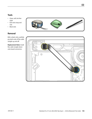 Page 145MacBook Pro (17-inch, Mid 2010) Take Apart — AirPort/Bluetooth Flex Cable 145 2010-06-11
Tools
• Clean, soft, lint-free 
cloth
• ESD wrist strap and 
mat
• Black stick
Removal
With a black stick, carefully 
pry both ends of flex cable 
straight up and off.
Replacement Note: Install 
flex cable straight down 
onto board connectors.
   