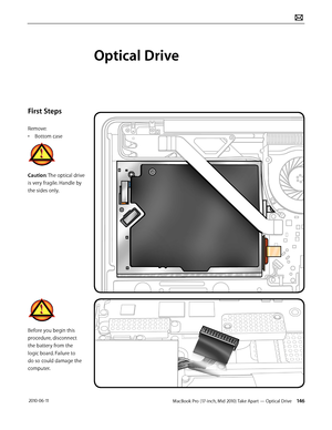 Page 146MacBook Pro (17-inch, Mid 2010) Take Apart — Optical Drive 146 2010-06-11
First Steps
Remove:
• Bottom case
Caution: The optical drive 
is very fragile. Handle by 
the sides only.
Before you begin this 
procedure, disconnect 
the battery from the 
logic board. Failure to 
do so could damage the 
computer.
Optical Drive  