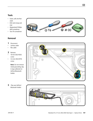 Page 147MacBook Pro (17-inch, Mid 2010) Take Apart — Optical Drive 147 2010-06-11
Tools
• Clean, soft, lint-free 
cloth
• ESD wrist strap and 
mat
• Magnetized Phillips 
#00 screwdriver
• Torx T6 screwdriver
Removal
1 Disconnect 
• camera cable
• flex cable
2 Remove 
• 10-mm (922-9333) 
screw
• 3.5-mm (922-8719) 
screw
Note: Do not remove 
metal grounding clip; 
it stays adhered on 
AirPort/Bluetooth 
holder.
3  Flip over AirPort/
Bluetooth holder.  