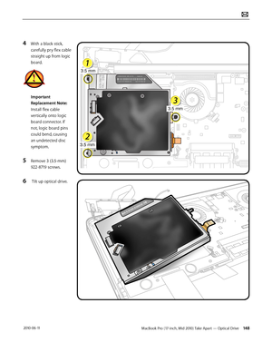 Page 148MacBook Pro (17-inch, Mid 2010) Take Apart — Optical Drive 148 2010-06-11
4 With a black stick, 
carefully pry flex cable 
straight up from logic 
board.
Important 
Replacement Note: 
Install flex cable 
vertically onto logic 
board connector. If 
not, logic board pins 
could bend, causing 
an undetected disc 
symptom.
5 Remove 3 (3.5-mm) 
922-8719 screws.
6  Tilt up optical drive.  