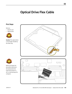 Page 150MacBook Pro (17-inch, Mid 2010) Take Apart — Optical Drive Flex Cable 150 2010-06-11
First Steps
Remove:
• Bottom case
• Optical drive
Caution: The optical drive 
is very fragile. Handle by 
the sides only.
Before you begin this 
procedure, disconnect 
the battery from the 
logic board. Failure to 
do so could damage the 
computer.
Optical Drive Flex Cable  