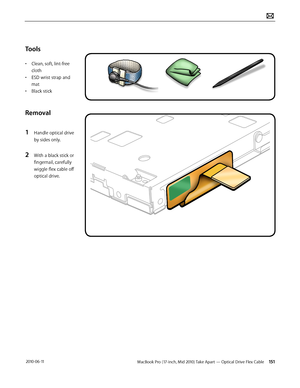 Page 151MacBook Pro (17-inch, Mid 2010) Take Apart — Optical Drive Flex Cable 151 2010-06-11
Tools
• Clean, soft, lint-free 
cloth
• ESD wrist strap and 
mat
• Black stick
Removal
1 Handle optical drive 
by sides only.
2 With a black stick or 
fingernail, carefully 
wiggle flex cable off 
optical drive.  