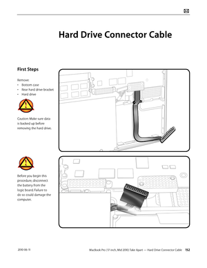 Page 152MacBook Pro (17-inch, Mid 2010) Take Apart — Hard Drive Connector Cable 152 2010-06-11
First Steps
Remove:
• Bottom case
• Rear hard drive bracket
• Hard drive
Caution: Make sure data 
is backed up before 
removing the hard drive.
Before you begin this 
procedure, disconnect 
the battery from the 
logic board. Failure to 
do so could damage the 
computer.
Hard Drive Connector Cable  