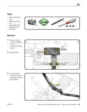 Page 153MacBook Pro (17-inch, Mid 2010) Take Apart — Hard Drive Connector Cable 153 2010-06-11
Tools
• Clean, soft, lint-free 
cloth
• ESD wrist strap and 
mat
• Magnetized Phillips 
#00 screwdriver
• Black stick
Removal
1 Remove 4 screws:
• 2 (1.8-mm) 922-8983 
at shield
• 2 (2.2-mm) 922-8329 
at cable
2 Remove shield.
3 Use black stick to 
disconnect cable and 
carefully pry cable up 
from adhesive.   