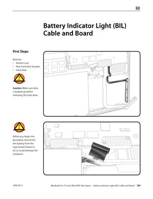 Page 154MacBook Pro (17-inch, Mid 2010) Take Apart — Battery Indicator Light (BIL) Cable and Board 154 2010-06-11
First Steps
Remove:
• Bottom case
• Rear hard drive bracket
• Hard drive
Caution: Make sure data 
is backed up before 
removing the hard drive.
Before you begin this 
procedure, disconnect 
the battery from the 
logic board. Failure to 
do so could damage the 
computer.
Battery Indicator Light (BIL) 
Cable and Board  