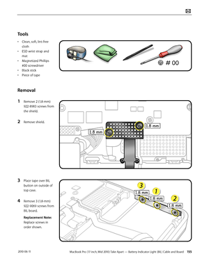 Page 155MacBook Pro (17-inch, Mid 2010) Take Apart — Battery Indicator Light (BIL) Cable and Board 155 2010-06-11
Tools
• Clean, soft, lint-free 
cloth
• ESD wrist strap and 
mat
• Magnetized Phillips 
#00 screwdriver
• Black stick
• Piece of tape
Removal
1 Remove 2 (1.8-mm) 
922-8983 screws from 
the shield.
2 Remove shield.
3 Place tape over BIL 
button on outside of 
top case.
4 Remove 3 (1.8-mm) 
922-9069 screws from 
BIL board. 
Replacement Note: 
Replace screws in 
order shown.  