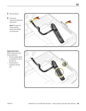 Page 156MacBook Pro (17-inch, Mid 2010) Take Apart — Battery Indicator Light (BIL) Cable and Board 156 2010-06-11
5 Flip over board.
6 Lift lever to 
disconnect cable from 
logic board. 
Note: The tape will 
prevent the BIL 
button from falling 
out of top case.
Replacement Note: 
Before replacing the BIL 
board, check that:
• the long rubber gasket 
is assembled on top of 
the LED row 
• the BIL button is 
installed in the top 
case  