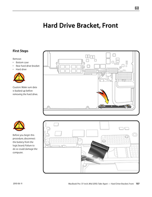 Page 157MacBook Pro (17-inch, Mid 2010) Take Apart — Hard Drive Bracket, Front 157 2010-06-11
First Steps
Remove:
• Bottom case
• Rear hard drive bracket
• Hard drive
Caution: Make sure data 
is backed up before 
removing the hard drive.
Before you begin this 
procedure, disconnect 
the battery from the 
logic board. Failure to 
do so could damage the 
computer.
Hard Drive Bracket, Front  