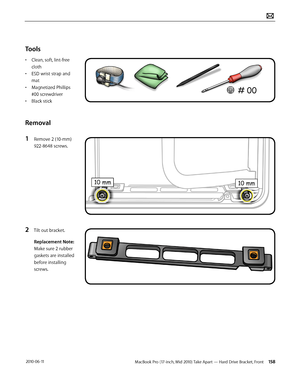 Page 158MacBook Pro (17-inch, Mid 2010) Take Apart — Hard Drive Bracket, Front 158 2010-06-11
Tools
• Clean, soft, lint-free 
cloth
• ESD wrist strap and 
mat
• Magnetized Phillips 
#00 screwdriver
• Black stick
Removal
1 Remove 2 (10-mm) 
922-8648 screws.
2 Tilt out bracket.
Replacement Note: 
Make sure 2 rubber 
gaskets are installed 
before installing 
screws.  