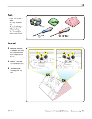 Page 160MacBook Pro (17-inch, Mid 2010) Take Apart — Display Assembly 160 2010-06-11
Tools
• Clean, soft, lint-free 
cloth
• ESD wrist strap and 
mat
• Magnetized Phillips 
#00 screwdriver
• Torx T6 screwdriver
• Foam wedge fixture 
Removal
1 Open the display to 
90 degrees, and place 
the computer on the 
foam wedge service 
fixture.
2 Remove 6 (6.5-mm) 
Torx 922-8925 screws:
3 Separate display 
assembly from top 
case.  