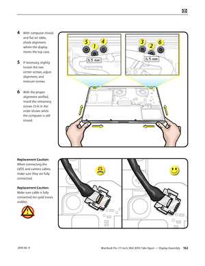 Page 162MacBook Pro (17-inch, Mid 2010) Take Apart — Display Assembly 162 2010-06-11
4 With computer closed 
and flat on table, 
check alignment 
where the display 
meets the top case.
5 If necessary, slightly 
loosen the two 
center screws, adjust 
alignment, and 
resecure screws.
6 With the proper 
alignment verified, 
install the remaining 
screws (3-6) in the 
order shown while 
the computer is still 
closed.
Replacement Caution: 
When connecting the 
LVDS and camera cables, 
make sure they are fully...