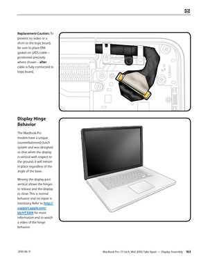 Page 163MacBook Pro (17-inch, Mid 2010) Take Apart — Display Assembly 163 2010-06-11
Replacement Caution: To 
prevent no video or a 
short to the logic board, 
be sure to place EMI 
gasket on LVDS cable—
positioned precisely 
where shown—after 
cable is fully connected to 
logic board. 
Display Hinge 
Behavior
The MacBook Pro 
models have a unique 
counterbalanced clutch 
system and was designed 
so that when the display 
is vertical with respect to 
the ground, it will remain 
in place regardless of the 
angle...