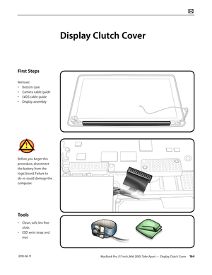 Page 164MacBook Pro (17-inch, Mid 2010) Take Apart — Display Clutch Cover 164 2010-06-11
First Steps
Remove:
• Bottom case
• Camera cable guide
• LVDS cable guide
• Display assembly
Before you begin this 
procedure, disconnect 
the battery from the 
logic board. Failure to 
do so could damage the 
computer.
Tools
• Clean, soft, lint-free 
cloth
• ESD wrist strap and 
mat
Display Clutch Cover  