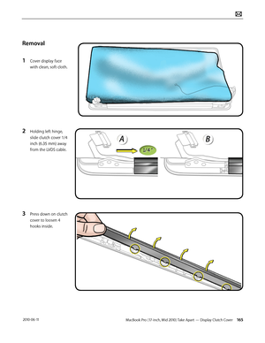 Page 165MacBook Pro (17-inch, Mid 2010) Take Apart — Display Clutch Cover 165 2010-06-11
Removal
1 Cover display face 
with clean, soft cloth.
2 Holding left hinge, 
slide clutch cover 1/4 
inch (6.35 mm) away 
from the LVDS cable.
3 Press down on clutch 
cover to loosen 4 
hooks inside.  