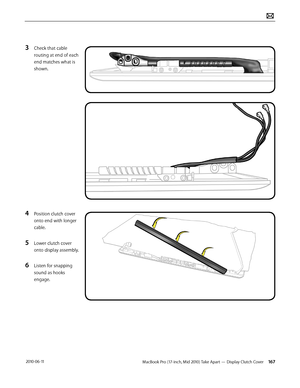 Page 167MacBook Pro (17-inch, Mid 2010) Take Apart — Display Clutch Cover 167 2010-06-11
3 Check that cable 
routing at end of each 
end matches what is 
shown.
4 Position clutch cover 
onto end with longer 
cable. 
5 Lower clutch cover 
onto display assembly.
6 Listen for snapping 
sound as hooks 
engage.  