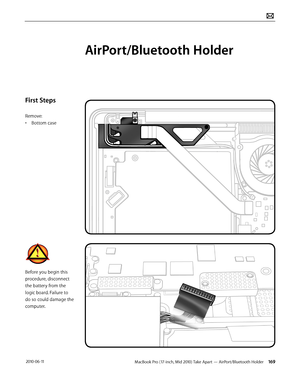 Page 169MacBook Pro (17-inch, Mid 2010) Take Apart — AirPort/Bluetooth Holder 169 2010-06-11
First Steps
Remove:
• Bottom case
Before you begin this 
procedure, disconnect 
the battery from the 
logic board. Failure to 
do so could damage the 
computer.
AirPort/Bluetooth Holder  