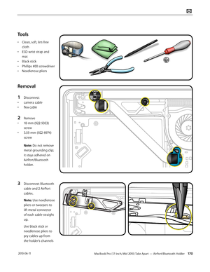 Page 170MacBook Pro (17-inch, Mid 2010) Take Apart — AirPort/Bluetooth Holder 170 2010-06-11
Tools
• Clean, soft, lint-free 
cloth
• ESD wrist strap and 
mat
• Black stick
• Phillips #00 screwdriver
• Needlenose pliers
Removal
1 Disconnect 
• camera cable
• flex cable
2 Remove 
• 10-mm (922-9333) 
screw 
• 3.55-mm (922-8974) 
screw
Note: Do not remove 
metal grounding clip; 
it stays adhered on 
AirPort/Bluetooth 
holder.
3 Disconnect Bluetooth 
cable and 2 AirPort 
cables.
Note: Use needlenose 
pliers or...