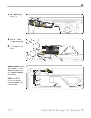Page 171MacBook Pro (17-inch, Mid 2010) Take Apart — AirPort/Bluetooth Holder 171 2010-06-11
4 Lift out holder and 
turn it over.
5 Remove 2 (3 mm) 
922-9200 card screws.
6 Transfer card to new 
holder.
Replacement Note:  Make 
sure connectors are fully 
seated, and the length of 
the cables are tucked into 
their channels.  
Replacement Note: 
Be sure grounding clip 
fingers contact the small 
top case pocket.  
