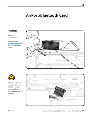 Page 172MacBook Pro (17-inch, Mid 2010) Take Apart — AirPort/Bluetooth Card 172 2010-06-11
First Steps
Remove:
• Bottom case
Refer to AirPort/
Bluetooth Holder to flip 
over (but not remove) 
holder
Before you begin this 
procedure, disconnect 
the battery from the 
logic board. Failure to 
do so could damage the 
computer.
AirPort/Bluetooth Card  