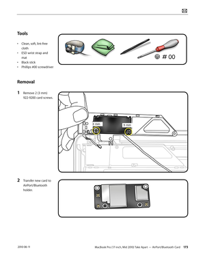 Page 173MacBook Pro (17-inch, Mid 2010) Take Apart — AirPort/Bluetooth Card 173 2010-06-11
Tools
• Clean, soft, lint-free 
cloth
• ESD wrist strap and 
mat
• Black stick
• Phillips #00 screwdriver
Removal
1 Remove 2 (3 mm) 
922-9200 card screws.
2 Transfer new card to 
AirPort/Bluetooth 
holder.   