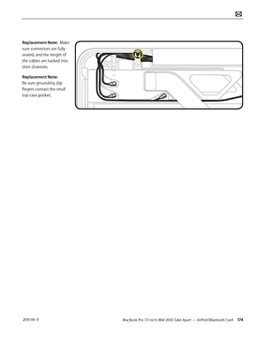 Page 174MacBook Pro (17-inch, Mid 2010) Take Apart — AirPort/Bluetooth Card 174 2010-06-11
Replacement Note:  Make 
sure connectors are fully 
seated, and the length of 
the cables are tucked into 
their channels.  
Replacement Note: 
Be sure grounding clip 
fingers contact the small 
top case pocket.   