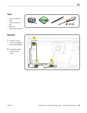 Page 176MacBook Pro (17-inch, Mid 2010) Take Apart — Right Speaker/Subwoofer 176 2010-06-11
Tools
• Clean, soft, lint-free 
cloth
• ESD wrist strap and 
mat
• Black stick
• Phillips #00 screwdriver
Removal
1 Remove 3 screws:
• 1 (2.75-mm) 922-8662
• 2 (12.4-mm) 922-8982
2 Disconnect speaker 
cable from logic 
board.  