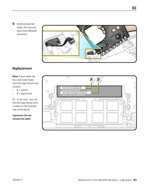 Page 182MacBook Pro (17-inch, Mid 2010) Take Apart — Logic Board 182 2010-06-11
6 Holding board by 
edges, tilt it up and 
disconnect MagSafe 
connector.
Replacement
Note: If your repair site 
has a bar code reader, 
note the logic board serial 
number:
• A = system
• B = logic board
Or—to be sure—you can 
find the logic board serial 
number on the heatsink 
side of the board.
Important: Do not 
remove the label.  