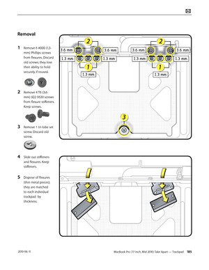 Page 185MacBook Pro (17-inch, Mid 2010) Take Apart — Trackpad 185 2010-06-11
Removal
1 Remove 6 #000 (1.3-
mm) Phillips screws 
from flexures. Discard 
old screws; they lose 
their ability to hold 
securely if reused.
2 Remove 4 T6 (3.6-
mm) 922-9539 screws 
from flexure stiffeners. 
Keep screws.
3 Remove 1 tri-lobe set 
screw. Discard old 
screw.
4 Slide out stiffeners 
and flexures. Keep 
stiffeners.
5 Dispose of flexures 
(thin metal pieces); 
they are matched 
to each individual 
trackpad  by 
thickness.  