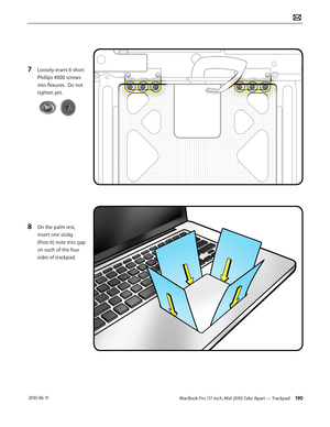 Page 190MacBook Pro (17-inch, Mid 2010) Take Apart — Trackpad 190 2010-06-11
7 Loosely insert 6 short 
Phillips #000 screws 
into flexures.  Do not 
tighten yet.
8 On the palm rest, 
insert one sticky 
(Post-It) note into gap 
on each of the four 
sides of trackpad.  