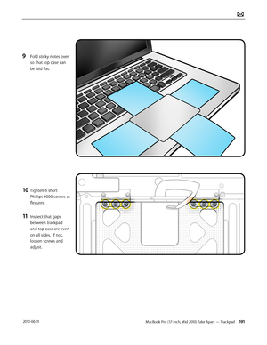 Page 191MacBook Pro (17-inch, Mid 2010) Take Apart — Trackpad 191 2010-06-11
9 Fold sticky notes over 
so that top case can 
be laid flat.
10 Tighten 6 short 
Phillips #000 screws at 
flexures.
11 Inspect that gaps 
between trackpad 
and top case are even 
on all sides.  If not, 
loosen screws and 
adjust.  