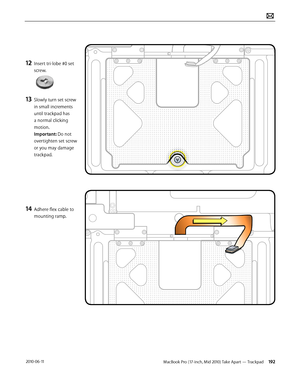 Page 192MacBook Pro (17-inch, Mid 2010) Take Apart — Trackpad 192 2010-06-11
12 Insert tri-lobe #0 set 
screw.  
13 Slowly turn set screw 
in small increments 
until trackpad has 
a normal clicking 
motion. 
Important: Do not 
overtighten set screw 
or you may damage 
trackpad.
14 Adhere flex cable to 
mounting ramp.  