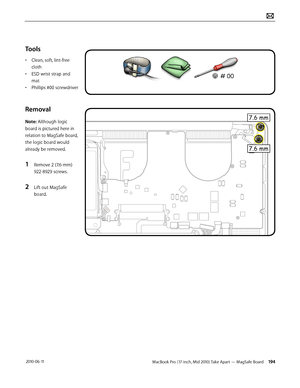 Page 194MacBook Pro (17-inch, Mid 2010) Take Apart — MagSafe Board 194 2010-06-11
Tools
• Clean, soft, lint-free 
cloth
• ESD wrist strap and 
mat
• Phillips #00 screwdriver
Removal 
Note: Although logic 
board is pictured here in 
relation to MagSafe board, 
the logic board would 
already be removed. 
1 Remove 2 (7.6-mm) 
922-8929 screws.
2 Lift out MagSafe 
board.  