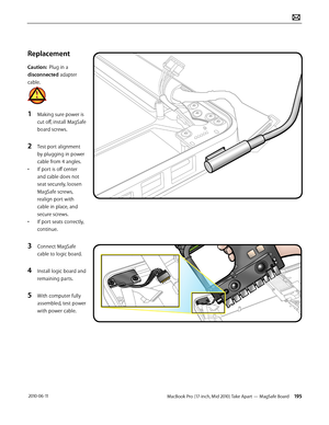 Page 195MacBook Pro (17-inch, Mid 2010) Take Apart — MagSafe Board 195 2010-06-11
Replacement 
Caution:  Plug in a 
disconnected adapter 
cable. 
1 Making sure power is 
cut off, install MagSafe 
board screws. 
2 Test port alignment 
by plugging in power 
cable from 4 angles. 
• If port is off center 
and cable does not 
seat securely, loosen 
MagSafe screws, 
realign port with 
cable in place, and 
secure screws.
• If port seats correctly, 
continue.
3 Connect MagSafe 
cable to logic board.
4 Install logic...