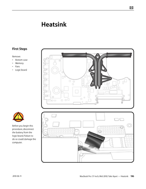 Page 196MacBook Pro (17-inch, Mid 2010) Take Apart — Heatsink 196 2010-06-11
First Steps
Remove:
• Bottom case
• Memory
• Fans
• Logic board
Before you begin this 
procedure, disconnect 
the battery from the 
logic board. Failure to 
do so could damage the 
computer.
Heatsink  