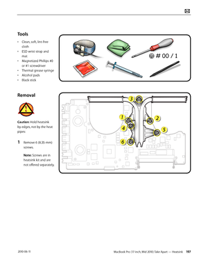 Page 197MacBook Pro (17-inch, Mid 2010) Take Apart — Heatsink 197 2010-06-11
Tools
• Clean, soft, lint-free 
cloth
• ESD wrist strap and 
mat
• Magnetized Phillips #0 
or #1 screwdriver
• Thermal grease syringe
• Alcohol pads
• Black stick
Removal
Caution: Hold heatsink 
by edges, not by the heat 
pipes:
1 Remove 6 (8.35-mm) 
screws.
Note: Screws are in 
heatsink kit and are 
not offered separately.  