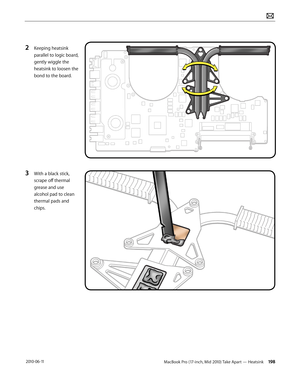 Page 198MacBook Pro (17-inch, Mid 2010) Take Apart — Heatsink 198 2010-06-11
2 Keeping heatsink 
parallel to logic board, 
gently wiggle the 
heatsink to loosen the  
bond to the board.
3 With a black stick, 
scrape off thermal 
grease and use 
alcohol pad to clean 
thermal pads and 
chips.  