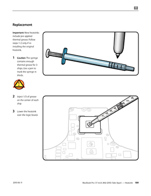 Page 199MacBook Pro (17-inch, Mid 2010) Take Apart — Heatsink 199 2010-06-11
Replacement
Important: New heatsinks 
include pre-applied 
thermal grease. Follow 
steps 1-2 only if re-
installing the original 
heatsink. 
1 Caution: The syringe 
contains enough 
thermal grease for 3 
chips. Use a pen to 
mark the syringe in 
thirds.
2 Inject 1/3 of grease 
on the center of each 
chip
3 Lower the heatsink 
over the logic board.  