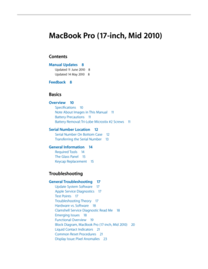 Page 3MacBook Pro (17-inch, Mid 2010)
Contents
Manual Updates 8
Updated 11 June 2010 8
Updated 14 May 2010 8
Feedback 8
Basics
Overview 10
Specifications  10
Note About Images in This Manual  11
Battery Precautions 11
Battery Removal: Tri-Lobe Microstix #2 Screws  11
Serial Number Location 12
Serial Number On Bottom Case  12
Transferring the Serial Number 13
General Information 14
Required Tools 14
The Glass Panel  15
Keycap Replacement  15
Troubleshooting
General Troubleshooting  17
Update System Software 17...