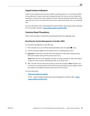Page 21MacBook Pro (17-inch, Mid 2010) General Troubleshooting — Liquid Contact Indicators 21 2010-06-11
Liquid Contact Indicators
Liquid contact indicators (LCI) have been added to specific locations on current Mac portables 
to help determine if systems have been damaged by liquid. The sensors are only visible when 
the bottom case and some of the modules have been removed. Normally represented by small 
white dots, the LCIs turn red when they have come in contact with liquid, such as an accidental 
spill....