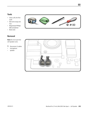 Page 202MacBook Pro (17-inch, Mid 2010) Take Apart — Left Speaker 202 2010-06-11
Tools
• Clean, soft, lint-free 
cloth
• ESD wrist strap and 
mat
• Magnetized Phillips 
#00 screwdriver
• Black stick
Removal
Note: Do not touch the 
soft speaker cone. 
1 Disconnect 2 cables:
• microphone
• speaker  