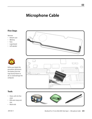 Page 204MacBook Pro (17-inch, Mid 2010) Take Apart — Microphone Cable 204 2010-06-11
First Steps
Remove:
• Bottom case
• Memory
• Fans
• Logic board
• Left speaker
Before you begin this 
procedure, disconnect 
the battery from the 
logic board. Failure to 
do so could damage the 
computer.
Tools
• Clean, soft, lint-free 
cloth
• ESD wrist strap and 
mat
• Black stick
Microphone Cable  