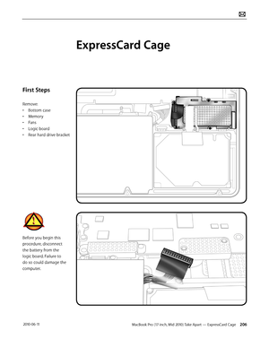 Page 206MacBook Pro (17-inch, Mid 2010) Take Apart — ExpressCard Cage 206 2010-06-11
First Steps
Remove:
• Bottom case
• Memory
• Fans
• Logic board
• Rear hard drive bracket
Before you begin this 
procedure, disconnect 
the battery from the 
logic board. Failure to 
do so could damage the 
computer.
ExpressCard Cage  