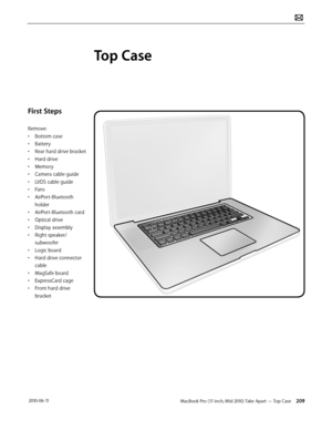 Page 209MacBook Pro (17-inch, Mid 2010) Take Apart — Top Case 209 2010-06-11
First Steps
Remove:
• Bottom case
• Battery
• Rear hard drive bracket
• Hard drive
• Memory
• Camera cable guide
• LVDS cable guide
• Fans
• AirPort-Bluetooth 
holder
• AirPort-Bluetooth card
• Optical drive
• Display assembly
• Right speaker/
subwoofer
• Logic board
• Hard drive connector 
cable
• MagSafe board
• ExpressCard cage
• Front hard drive 
bracket
Top Case  