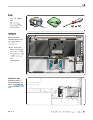 Page 210MacBook Pro (17-inch, Mid 2010) Take Apart — Top Case 210 2010-06-11
Tools
• Clean, soft, lint-free 
cloth
• ESD wrist strap 
• Magnetized Phillips 
#00 screwdriver.
Removal
With the first steps 
completed, the top case 
with keyboard is the 
remaining part.
The top case includes:
• battery indicator light 
(BIL) board and cable
• IR/sleep indicator cable
• hard drive connector 
cable
• center bracket
Replacement Note: 
Before assembling the 
computer, be sure to first 
transfer the ExpressCard 
cage to...