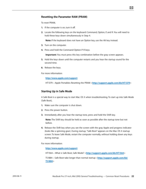 Page 22MacBook Pro (17-inch, Mid 2010) General Troubleshooting — Common Reset Procedures 22 2010-06-11
Resetting the Parameter RAM (PRAM)
To reset PRAM, 
1. If the computer is on, turn it off.
2.  Locate the following keys on the keyboard: Command, Option, P, and R. You will need to 
hold these keys down simultaneously in Step 4.
Note: If the keyboard does not have an Option key, use the Alt key instead.
3. Turn on the computer.
4.  Press and hold the Command-Option-P-R keys. 
Important: You must press this key...