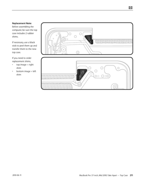 Page 211MacBook Pro (17-inch, Mid 2010) Take Apart — Top Case 211 2010-06-11
Replacement Note: 
Before assembling the 
computer, be sure the top 
case includes 2 rubber 
shims.
If necessary, use a black 
stick to peel them up and 
transfer them to the new 
top case.
If you need to order 
replacement shims, 
• top image = right 
shim 
• bottom image = left 
shim  